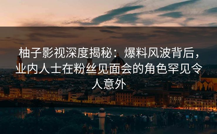 柚子影视深度揭秘：爆料风波背后，业内人士在粉丝见面会的角色罕见令人意外