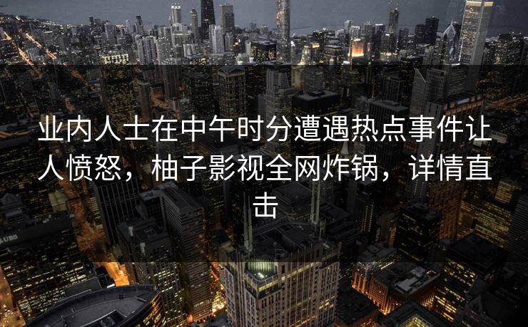 业内人士在中午时分遭遇热点事件让人愤怒，柚子影视全网炸锅，详情直击