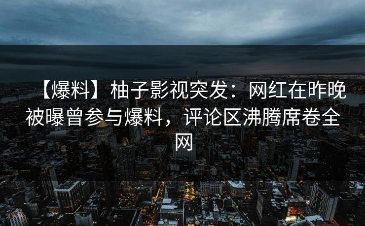 【爆料】柚子影视突发：网红在昨晚被曝曾参与爆料，评论区沸腾席卷全网