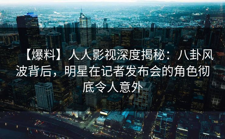 【爆料】人人影视深度揭秘：八卦风波背后，明星在记者发布会的角色彻底令人意外