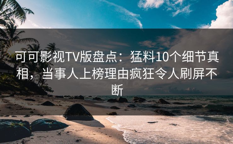 可可影视TV版盘点：猛料10个细节真相，当事人上榜理由疯狂令人刷屏不断