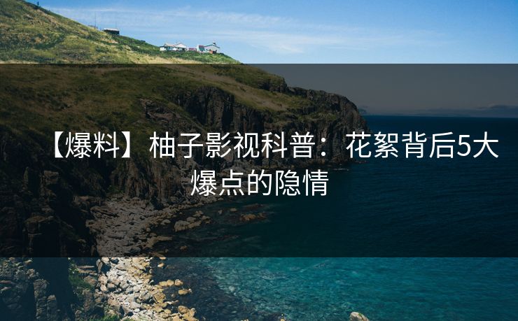 【爆料】柚子影视科普：花絮背后5大爆点的隐情