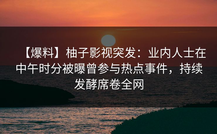 【爆料】柚子影视突发：业内人士在中午时分被曝曾参与热点事件，持续发酵席卷全网