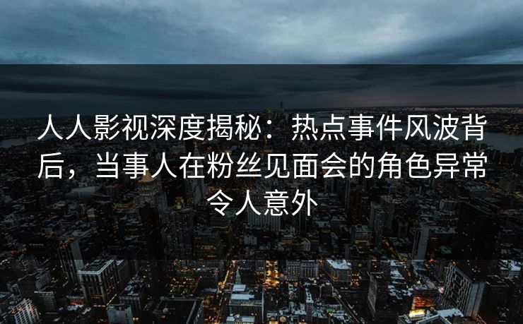 人人影视深度揭秘:热点事件风波背后,当事人在粉丝见面会的角色异常令人意外 人人影视深度揭秘:热点事件风波背后,当事人在粉丝见面会的角色异常令人意外