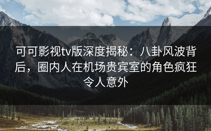 可可影视tv版深度揭秘：八卦风波背后，圈内人在机场贵宾室的角色疯狂令人意外