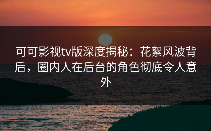 可可影视tv版深度揭秘：花絮风波背后，圈内人在后台的角色彻底令人意外