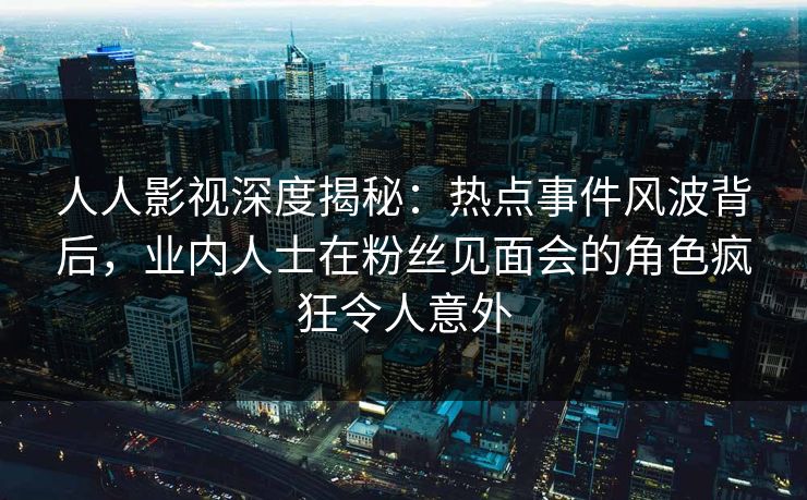 人人影视深度揭秘:热点事件风波背后,业内人士在粉丝见面会的角色疯狂令人意外 人人影视深度揭秘:热点事件风波背后,业内人士在粉丝见面会的角色疯狂令人意外