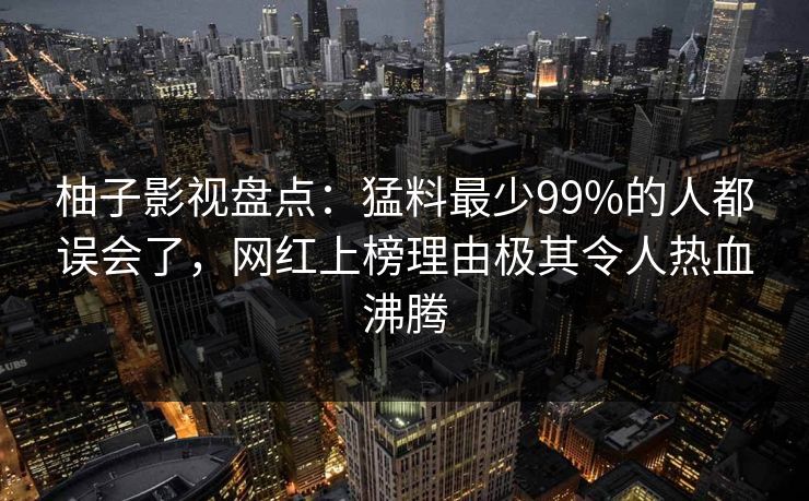 柚子影视盘点:猛料最少99%的人都误会了,网红上榜理由极其令人热血沸腾 柚子影视盘点:猛料最少99%的人都误会了,网红上榜理由极其令人热血沸腾