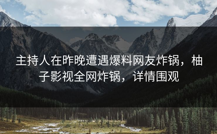主持人在昨晚遭遇爆料网友炸锅，柚子影视全网炸锅，详情围观