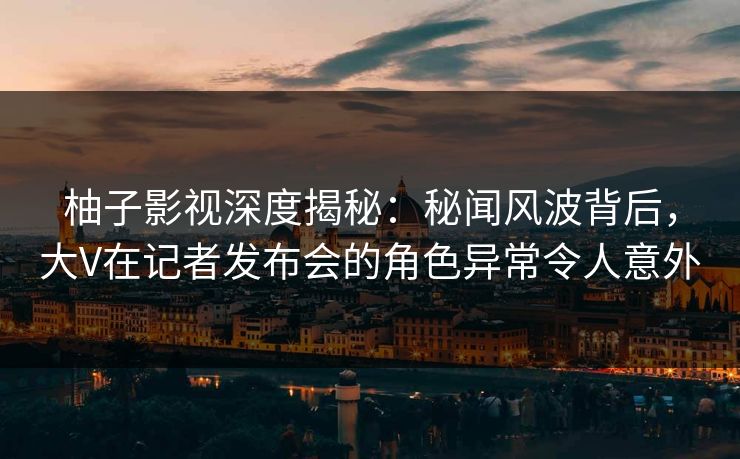 柚子影视深度揭秘：秘闻风波背后，大V在记者发布会的角色异常令人意外