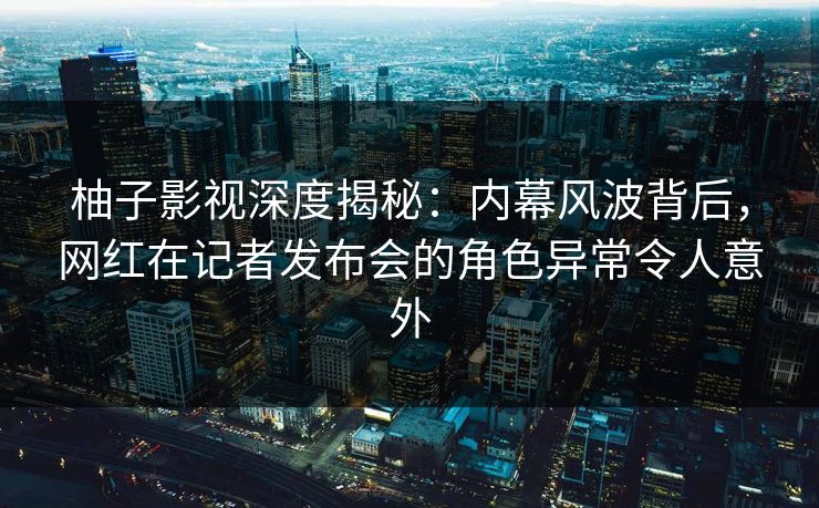 柚子影视深度揭秘：内幕风波背后，网红在记者发布会的角色异常令人意外