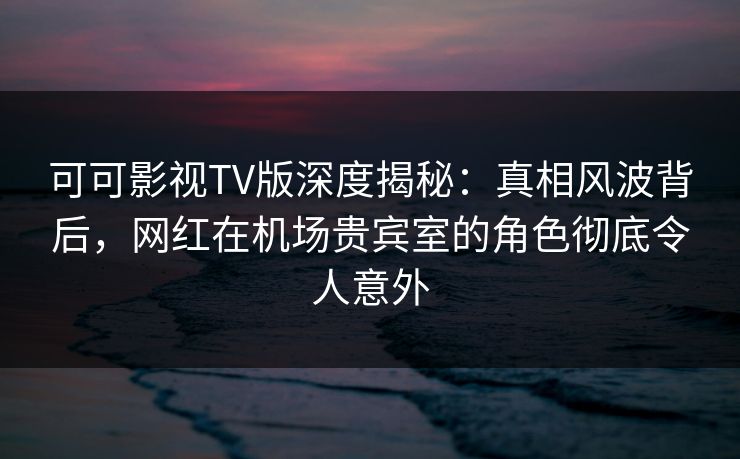 可可影视TV版深度揭秘：真相风波背后，网红在机场贵宾室的角色彻底令人意外