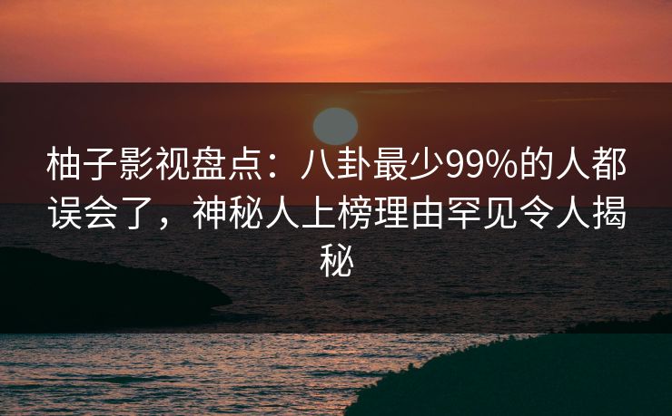 柚子影视盘点：八卦最少99%的人都误会了，神秘人上榜理由罕见令人揭秘