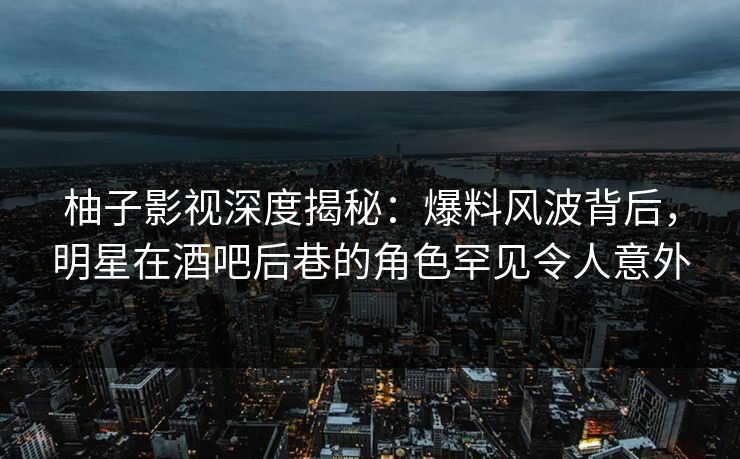 柚子影视深度揭秘：爆料风波背后，明星在酒吧后巷的角色罕见令人意外