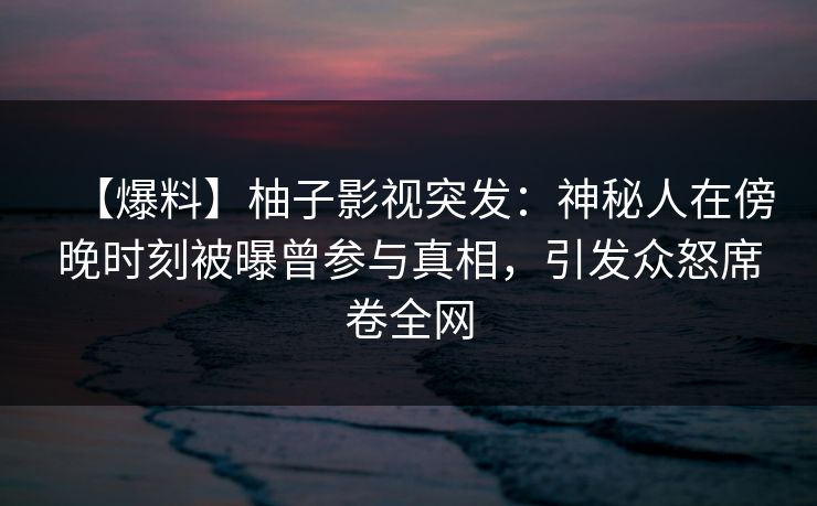 【爆料】柚子影视突发：神秘人在傍晚时刻被曝曾参与真相，引发众怒席卷全网