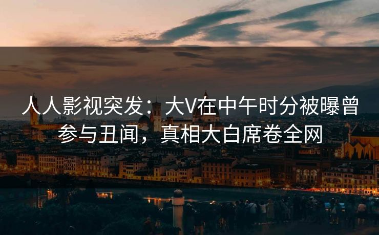 人人影视突发:大V在中午时分被曝曾参与丑闻,真相大白席卷全网 人人影视突发:大V在中午时分被曝曾参与丑闻,真相大白席卷全网