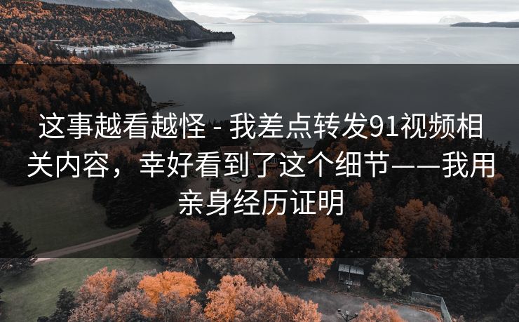这事越看越怪 - 我差点转发91视频相关内容，幸好看到了这个细节——我用亲身经历证明