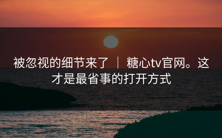 被忽视的细节来了 ｜ 糖心tv官网。这才是最省事的打开方式
