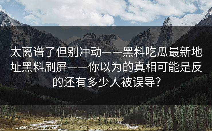 太离谱了但别冲动——黑料吃瓜最新地址黑料刷屏——你以为的真相可能是反的还有多少人被误导? 太离谱了但别冲动——黑料吃瓜最新地址黑料刷屏——你以为的真相可能是反的还有多少人被误导?