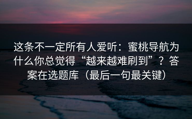这条不一定所有人爱听：蜜桃导航为什么你总觉得“越来越难刷到”？答案在选题库（最后一句最关键）