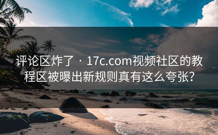 评论区炸了 · 17c.com视频社区的教程区被曝出新规则真有这么夸张? 评论区炸了 · 17c.com视频社区的教程区被曝出新规则真有这么夸张?