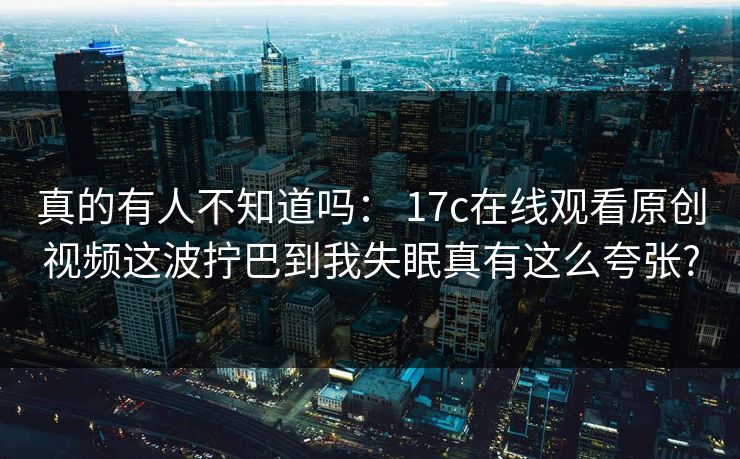 真的有人不知道吗： 17c在线观看原创视频这波拧巴到我失眠真有这么夸张?