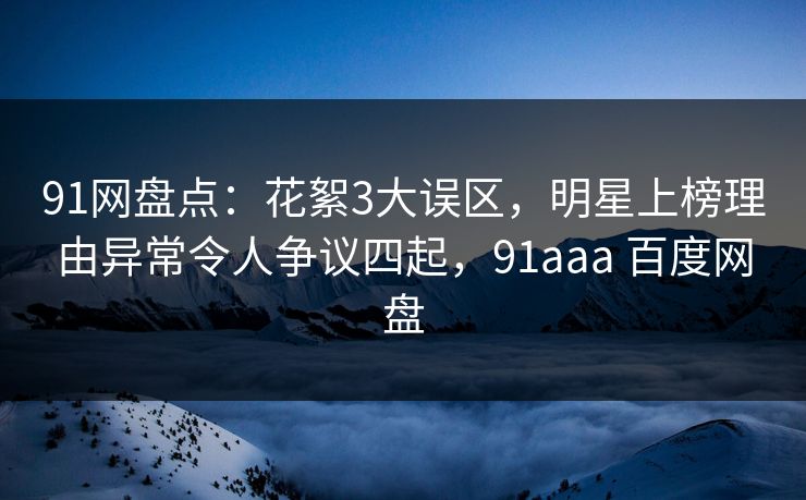 91网盘点：花絮3大误区，明星上榜理由异常令人争议四起，91aaa 百度网盘
