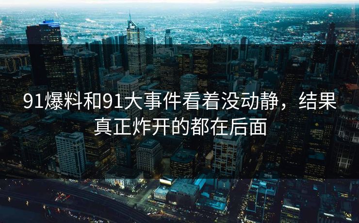 91爆料和91大事件看着没动静，结果真正炸开的都在后面
