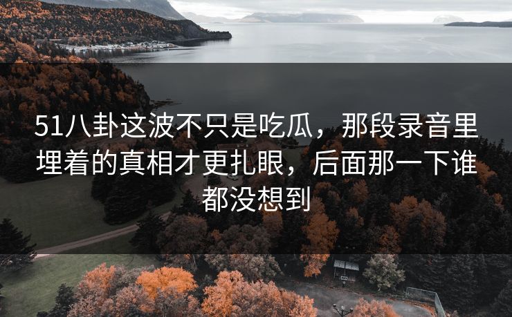 51八卦这波不只是吃瓜，那段录音里埋着的真相才更扎眼，后面那一下谁都没想到