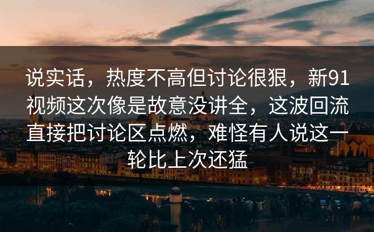 说实话，热度不高但讨论很狠，新91视频这次像是故意没讲全，这波回流直接把讨论区点燃，难怪有人说这一轮比上次还猛