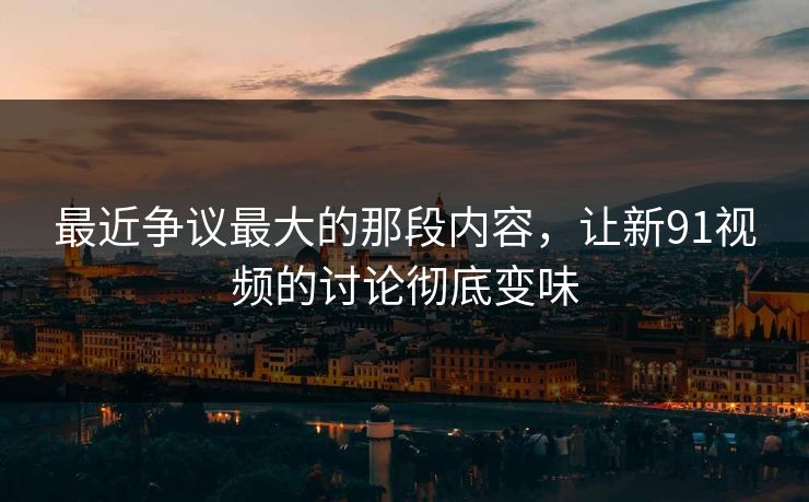 最近争议最大的那段内容，让新91视频的讨论彻底变味