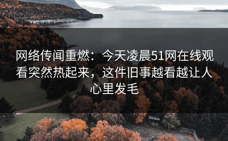 网络传闻重燃：今天凌晨51网在线观看突然热起来，这件旧事越看越让人心里发毛